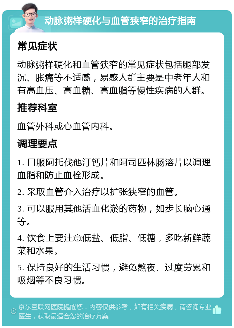 动脉粥样硬化与血管狭窄的治疗指南 常见症状 动脉粥样硬化和血管狭窄的常见症状包括腿部发沉、胀痛等不适感，易感人群主要是中老年人和有高血压、高血糖、高血脂等慢性疾病的人群。 推荐科室 血管外科或心血管内科。 调理要点 1. 口服阿托伐他汀钙片和阿司匹林肠溶片以调理血脂和防止血栓形成。 2. 采取血管介入治疗以扩张狭窄的血管。 3. 可以服用其他活血化淤的药物，如步长脑心通等。 4. 饮食上要注意低盐、低脂、低糖，多吃新鲜蔬菜和水果。 5. 保持良好的生活习惯，避免熬夜、过度劳累和吸烟等不良习惯。