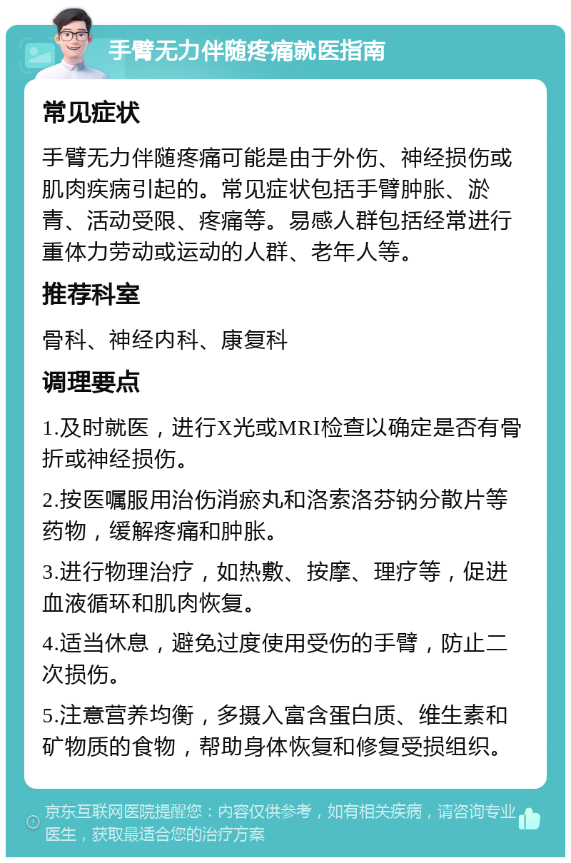 手臂无力伴随疼痛就医指南 常见症状 手臂无力伴随疼痛可能是由于外伤、神经损伤或肌肉疾病引起的。常见症状包括手臂肿胀、淤青、活动受限、疼痛等。易感人群包括经常进行重体力劳动或运动的人群、老年人等。 推荐科室 骨科、神经内科、康复科 调理要点 1.及时就医，进行X光或MRI检查以确定是否有骨折或神经损伤。 2.按医嘱服用治伤消瘀丸和洛索洛芬钠分散片等药物，缓解疼痛和肿胀。 3.进行物理治疗，如热敷、按摩、理疗等，促进血液循环和肌肉恢复。 4.适当休息，避免过度使用受伤的手臂，防止二次损伤。 5.注意营养均衡，多摄入富含蛋白质、维生素和矿物质的食物，帮助身体恢复和修复受损组织。