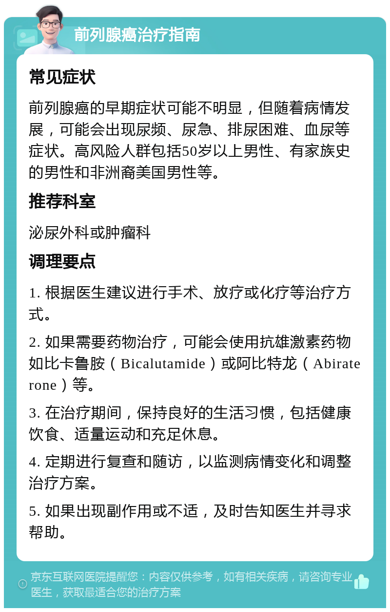 前列腺癌治疗指南 常见症状 前列腺癌的早期症状可能不明显，但随着病情发展，可能会出现尿频、尿急、排尿困难、血尿等症状。高风险人群包括50岁以上男性、有家族史的男性和非洲裔美国男性等。 推荐科室 泌尿外科或肿瘤科 调理要点 1. 根据医生建议进行手术、放疗或化疗等治疗方式。 2. 如果需要药物治疗，可能会使用抗雄激素药物如比卡鲁胺（Bicalutamide）或阿比特龙（Abiraterone）等。 3. 在治疗期间，保持良好的生活习惯，包括健康饮食、适量运动和充足休息。 4. 定期进行复查和随访，以监测病情变化和调整治疗方案。 5. 如果出现副作用或不适，及时告知医生并寻求帮助。