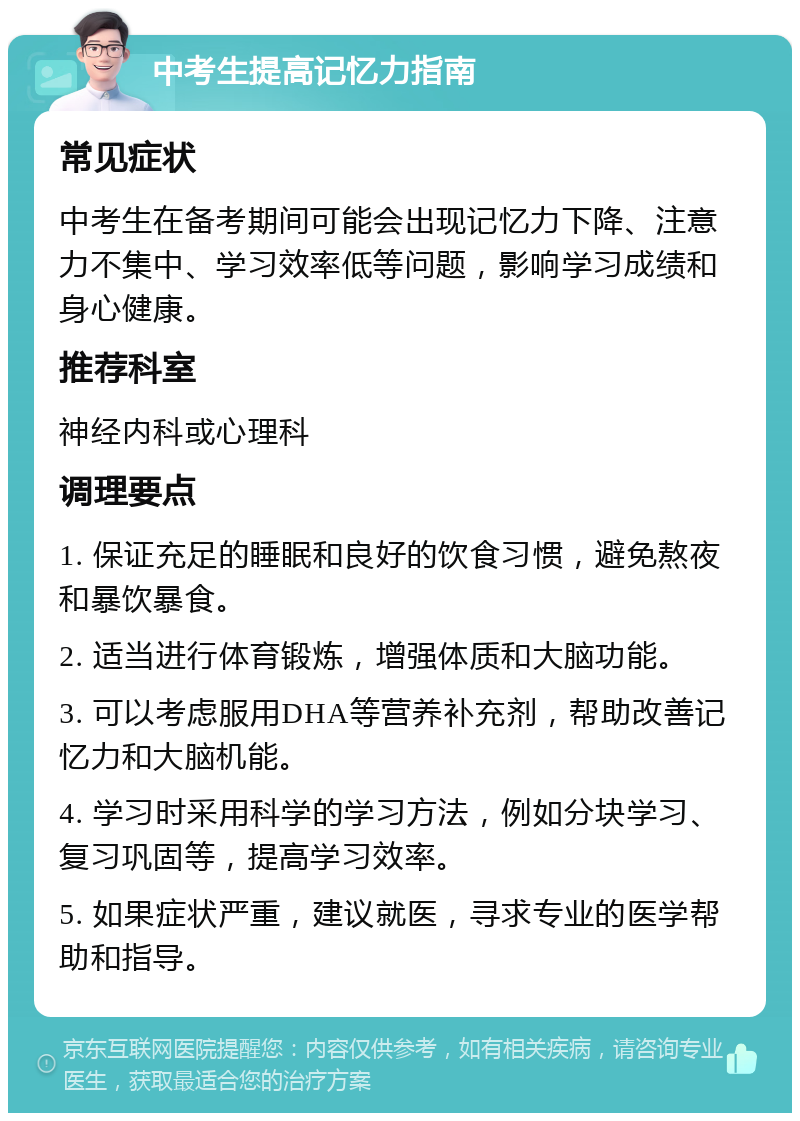 中考生提高记忆力指南 常见症状 中考生在备考期间可能会出现记忆力下降、注意力不集中、学习效率低等问题，影响学习成绩和身心健康。 推荐科室 神经内科或心理科 调理要点 1. 保证充足的睡眠和良好的饮食习惯，避免熬夜和暴饮暴食。 2. 适当进行体育锻炼，增强体质和大脑功能。 3. 可以考虑服用DHA等营养补充剂，帮助改善记忆力和大脑机能。 4. 学习时采用科学的学习方法，例如分块学习、复习巩固等，提高学习效率。 5. 如果症状严重，建议就医，寻求专业的医学帮助和指导。