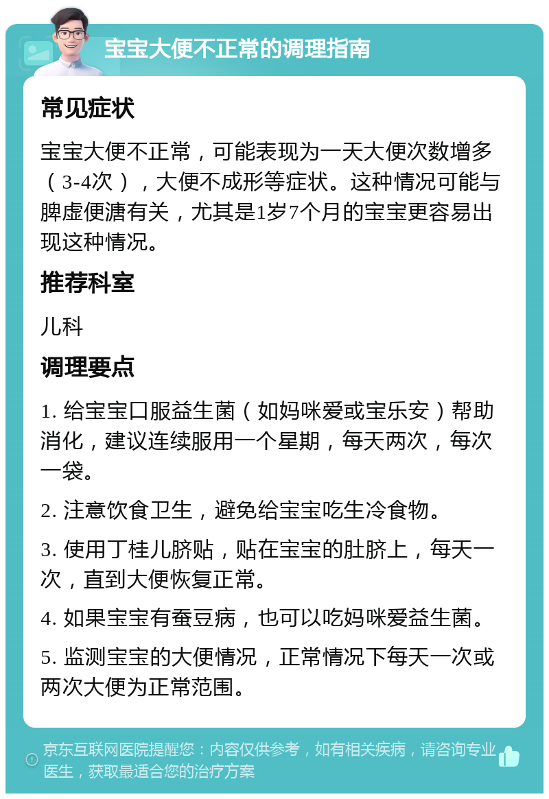 宝宝大便不正常的调理指南 常见症状 宝宝大便不正常，可能表现为一天大便次数增多（3-4次），大便不成形等症状。这种情况可能与脾虚便溏有关，尤其是1岁7个月的宝宝更容易出现这种情况。 推荐科室 儿科 调理要点 1. 给宝宝口服益生菌（如妈咪爱或宝乐安）帮助消化，建议连续服用一个星期，每天两次，每次一袋。 2. 注意饮食卫生，避免给宝宝吃生冷食物。 3. 使用丁桂儿脐贴，贴在宝宝的肚脐上，每天一次，直到大便恢复正常。 4. 如果宝宝有蚕豆病，也可以吃妈咪爱益生菌。 5. 监测宝宝的大便情况，正常情况下每天一次或两次大便为正常范围。