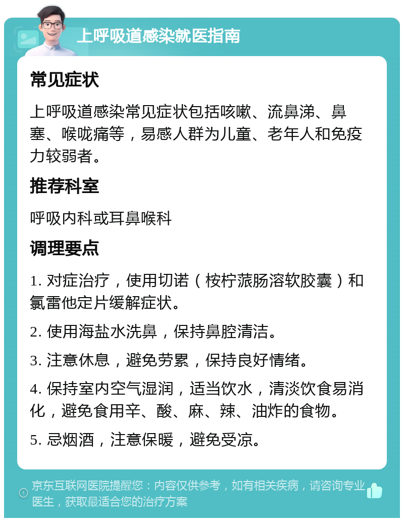 上呼吸道感染就医指南 常见症状 上呼吸道感染常见症状包括咳嗽、流鼻涕、鼻塞、喉咙痛等，易感人群为儿童、老年人和免疫力较弱者。 推荐科室 呼吸内科或耳鼻喉科 调理要点 1. 对症治疗，使用切诺（桉柠蒎肠溶软胶囊）和氯雷他定片缓解症状。 2. 使用海盐水洗鼻，保持鼻腔清洁。 3. 注意休息，避免劳累，保持良好情绪。 4. 保持室内空气湿润，适当饮水，清淡饮食易消化，避免食用辛、酸、麻、辣、油炸的食物。 5. 忌烟酒，注意保暖，避免受凉。