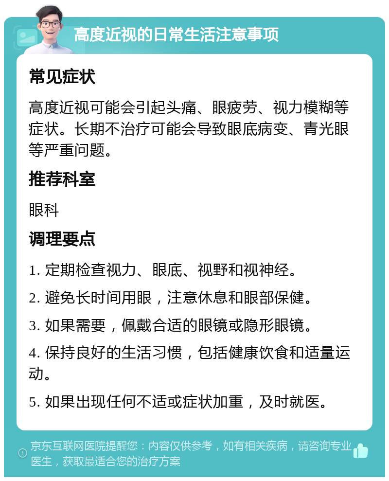 高度近视的日常生活注意事项 常见症状 高度近视可能会引起头痛、眼疲劳、视力模糊等症状。长期不治疗可能会导致眼底病变、青光眼等严重问题。 推荐科室 眼科 调理要点 1. 定期检查视力、眼底、视野和视神经。 2. 避免长时间用眼，注意休息和眼部保健。 3. 如果需要，佩戴合适的眼镜或隐形眼镜。 4. 保持良好的生活习惯，包括健康饮食和适量运动。 5. 如果出现任何不适或症状加重，及时就医。