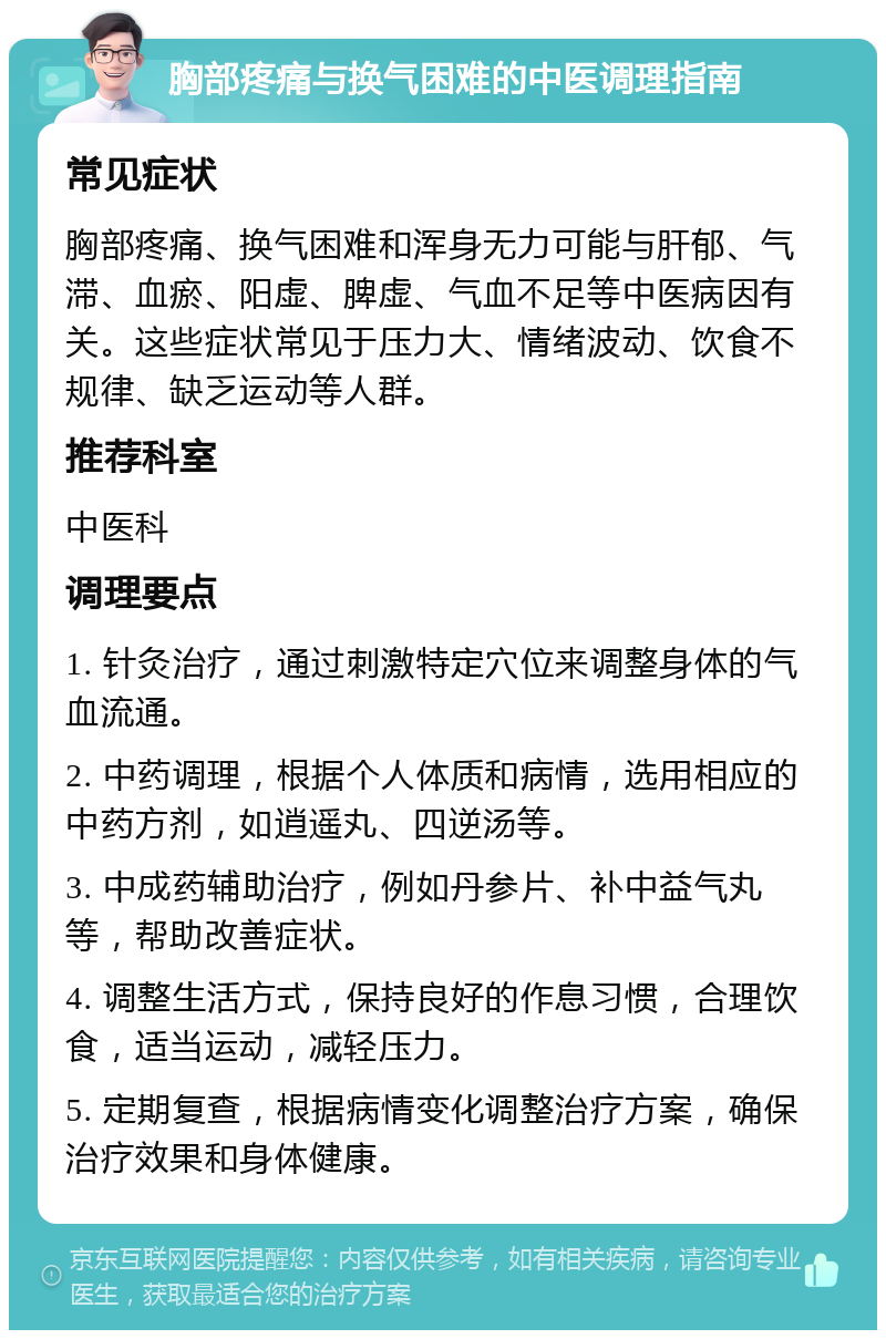 胸部疼痛与换气困难的中医调理指南 常见症状 胸部疼痛、换气困难和浑身无力可能与肝郁、气滞、血瘀、阳虚、脾虚、气血不足等中医病因有关。这些症状常见于压力大、情绪波动、饮食不规律、缺乏运动等人群。 推荐科室 中医科 调理要点 1. 针灸治疗，通过刺激特定穴位来调整身体的气血流通。 2. 中药调理，根据个人体质和病情，选用相应的中药方剂，如逍遥丸、四逆汤等。 3. 中成药辅助治疗，例如丹参片、补中益气丸等，帮助改善症状。 4. 调整生活方式，保持良好的作息习惯，合理饮食，适当运动，减轻压力。 5. 定期复查，根据病情变化调整治疗方案，确保治疗效果和身体健康。