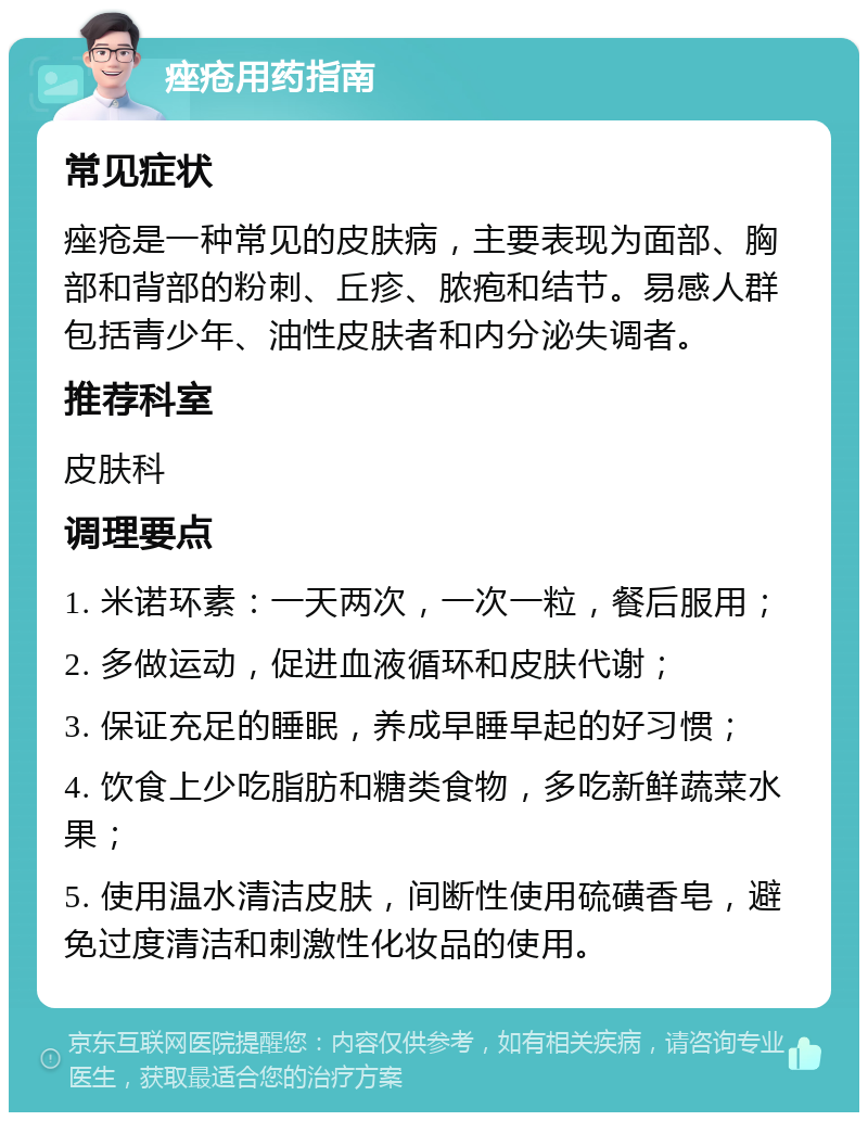 痤疮用药指南 常见症状 痤疮是一种常见的皮肤病，主要表现为面部、胸部和背部的粉刺、丘疹、脓疱和结节。易感人群包括青少年、油性皮肤者和内分泌失调者。 推荐科室 皮肤科 调理要点 1. 米诺环素：一天两次，一次一粒，餐后服用； 2. 多做运动，促进血液循环和皮肤代谢； 3. 保证充足的睡眠，养成早睡早起的好习惯； 4. 饮食上少吃脂肪和糖类食物，多吃新鲜蔬菜水果； 5. 使用温水清洁皮肤，间断性使用硫磺香皂，避免过度清洁和刺激性化妆品的使用。