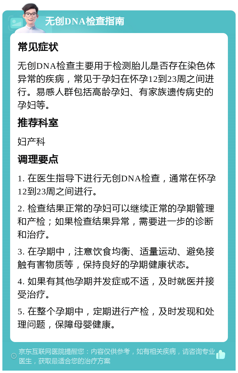 无创DNA检查指南 常见症状 无创DNA检查主要用于检测胎儿是否存在染色体异常的疾病，常见于孕妇在怀孕12到23周之间进行。易感人群包括高龄孕妇、有家族遗传病史的孕妇等。 推荐科室 妇产科 调理要点 1. 在医生指导下进行无创DNA检查，通常在怀孕12到23周之间进行。 2. 检查结果正常的孕妇可以继续正常的孕期管理和产检；如果检查结果异常，需要进一步的诊断和治疗。 3. 在孕期中，注意饮食均衡、适量运动、避免接触有害物质等，保持良好的孕期健康状态。 4. 如果有其他孕期并发症或不适，及时就医并接受治疗。 5. 在整个孕期中，定期进行产检，及时发现和处理问题，保障母婴健康。