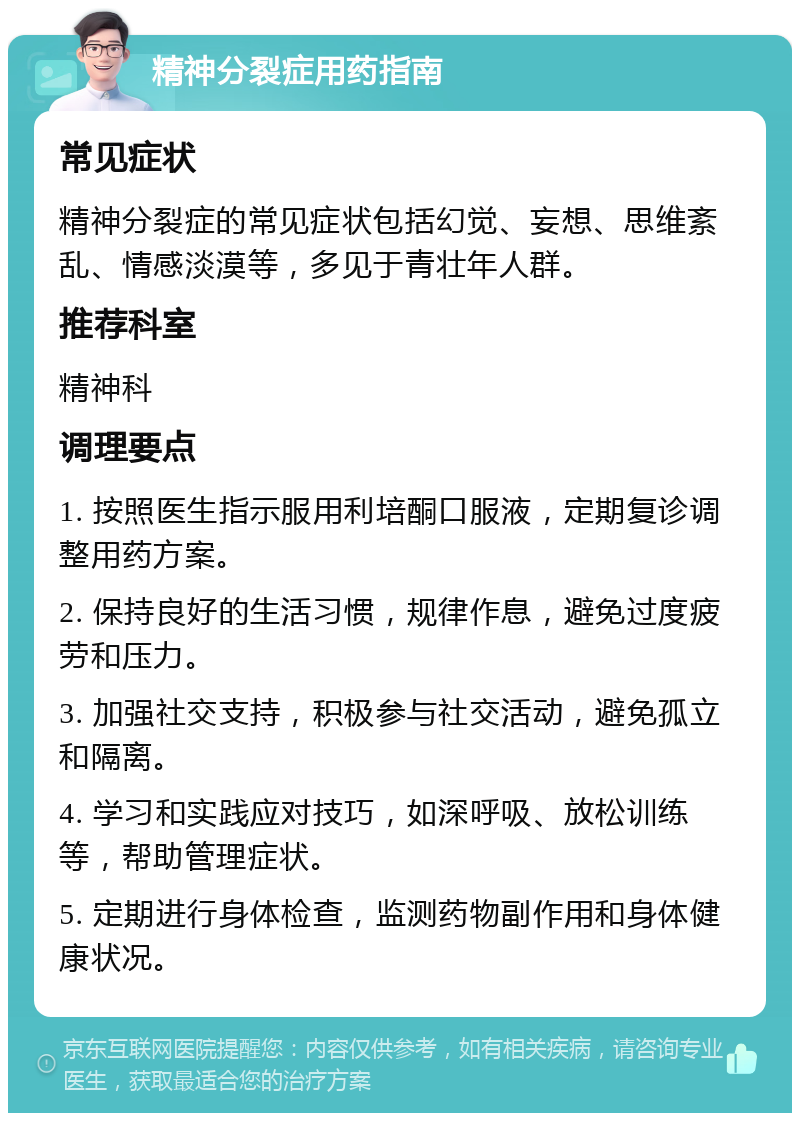 精神分裂症用药指南 常见症状 精神分裂症的常见症状包括幻觉、妄想、思维紊乱、情感淡漠等，多见于青壮年人群。 推荐科室 精神科 调理要点 1. 按照医生指示服用利培酮口服液，定期复诊调整用药方案。 2. 保持良好的生活习惯，规律作息，避免过度疲劳和压力。 3. 加强社交支持，积极参与社交活动，避免孤立和隔离。 4. 学习和实践应对技巧，如深呼吸、放松训练等，帮助管理症状。 5. 定期进行身体检查，监测药物副作用和身体健康状况。