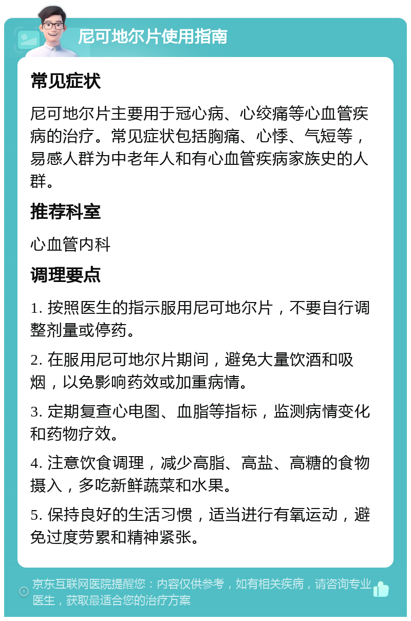 尼可地尔片使用指南 常见症状 尼可地尔片主要用于冠心病、心绞痛等心血管疾病的治疗。常见症状包括胸痛、心悸、气短等，易感人群为中老年人和有心血管疾病家族史的人群。 推荐科室 心血管内科 调理要点 1. 按照医生的指示服用尼可地尔片，不要自行调整剂量或停药。 2. 在服用尼可地尔片期间，避免大量饮酒和吸烟，以免影响药效或加重病情。 3. 定期复查心电图、血脂等指标，监测病情变化和药物疗效。 4. 注意饮食调理，减少高脂、高盐、高糖的食物摄入，多吃新鲜蔬菜和水果。 5. 保持良好的生活习惯，适当进行有氧运动，避免过度劳累和精神紧张。