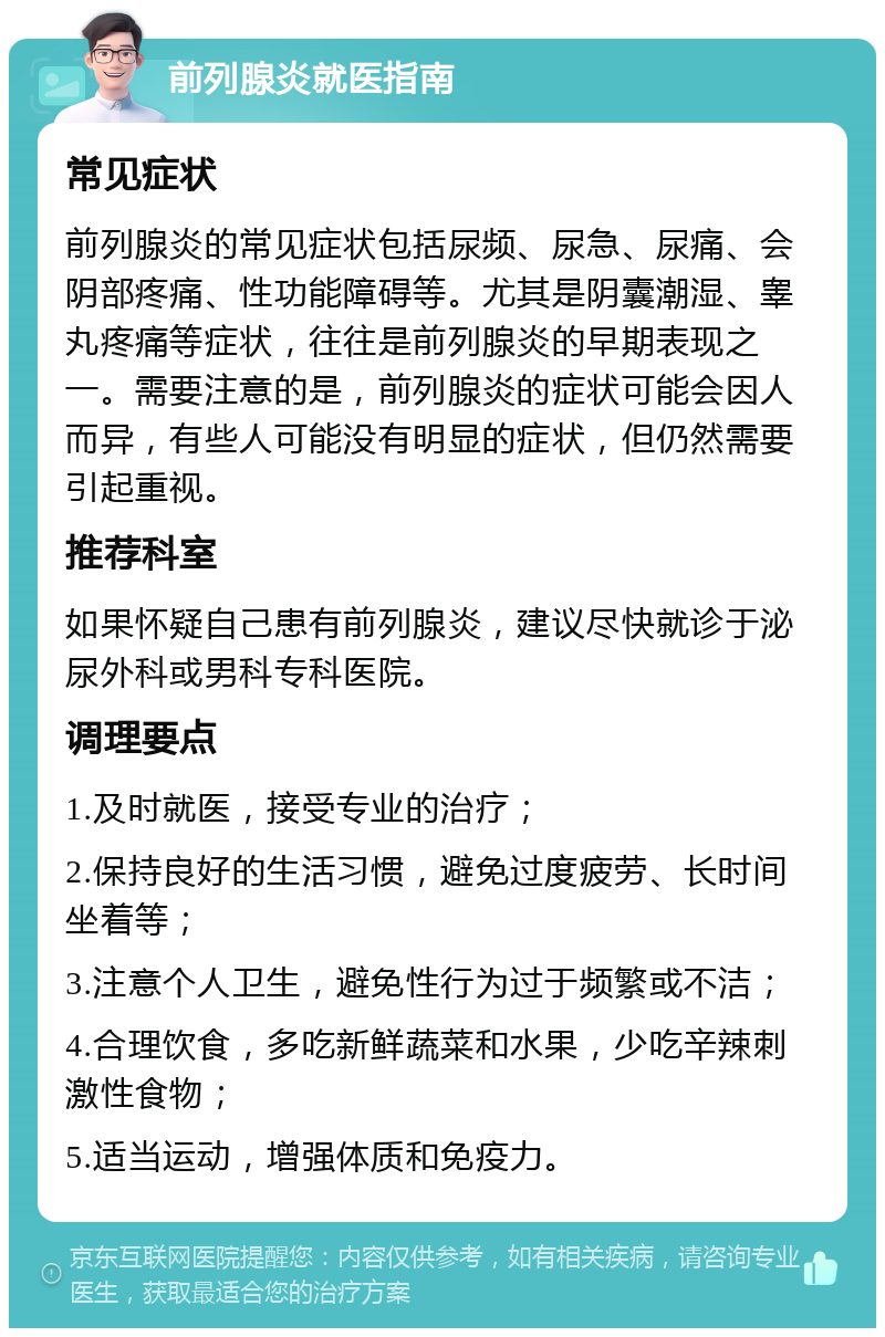 前列腺炎就医指南 常见症状 前列腺炎的常见症状包括尿频、尿急、尿痛、会阴部疼痛、性功能障碍等。尤其是阴囊潮湿、睾丸疼痛等症状，往往是前列腺炎的早期表现之一。需要注意的是，前列腺炎的症状可能会因人而异，有些人可能没有明显的症状，但仍然需要引起重视。 推荐科室 如果怀疑自己患有前列腺炎，建议尽快就诊于泌尿外科或男科专科医院。 调理要点 1.及时就医，接受专业的治疗； 2.保持良好的生活习惯，避免过度疲劳、长时间坐着等； 3.注意个人卫生，避免性行为过于频繁或不洁； 4.合理饮食，多吃新鲜蔬菜和水果，少吃辛辣刺激性食物； 5.适当运动，增强体质和免疫力。