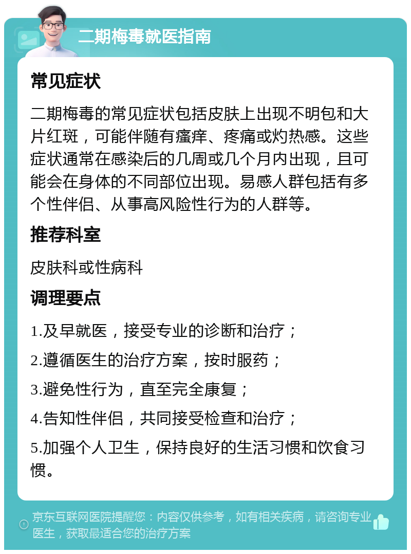 二期梅毒就医指南 常见症状 二期梅毒的常见症状包括皮肤上出现不明包和大片红斑，可能伴随有瘙痒、疼痛或灼热感。这些症状通常在感染后的几周或几个月内出现，且可能会在身体的不同部位出现。易感人群包括有多个性伴侣、从事高风险性行为的人群等。 推荐科室 皮肤科或性病科 调理要点 1.及早就医，接受专业的诊断和治疗； 2.遵循医生的治疗方案，按时服药； 3.避免性行为，直至完全康复； 4.告知性伴侣，共同接受检查和治疗； 5.加强个人卫生，保持良好的生活习惯和饮食习惯。