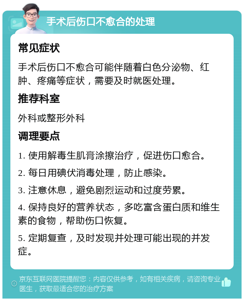 手术后伤口不愈合的处理 常见症状 手术后伤口不愈合可能伴随着白色分泌物、红肿、疼痛等症状，需要及时就医处理。 推荐科室 外科或整形外科 调理要点 1. 使用解毒生肌膏涂擦治疗，促进伤口愈合。 2. 每日用碘伏消毒处理，防止感染。 3. 注意休息，避免剧烈运动和过度劳累。 4. 保持良好的营养状态，多吃富含蛋白质和维生素的食物，帮助伤口恢复。 5. 定期复查，及时发现并处理可能出现的并发症。