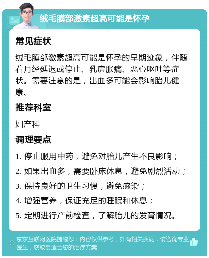 绒毛膜部激素超高可能是怀孕 常见症状 绒毛膜部激素超高可能是怀孕的早期迹象，伴随着月经延迟或停止、乳房胀痛、恶心呕吐等症状。需要注意的是，出血多可能会影响胎儿健康。 推荐科室 妇产科 调理要点 1. 停止服用中药，避免对胎儿产生不良影响； 2. 如果出血多，需要卧床休息，避免剧烈活动； 3. 保持良好的卫生习惯，避免感染； 4. 增强营养，保证充足的睡眠和休息； 5. 定期进行产前检查，了解胎儿的发育情况。