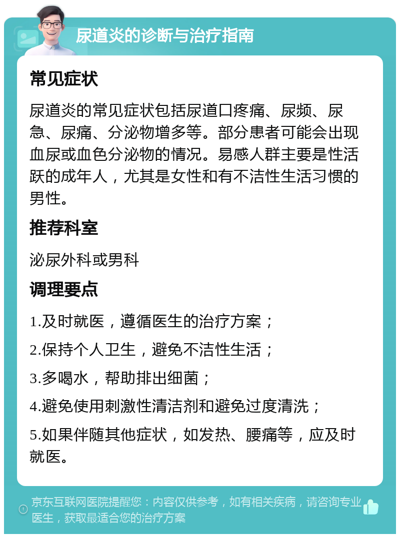 尿道炎的诊断与治疗指南 常见症状 尿道炎的常见症状包括尿道口疼痛、尿频、尿急、尿痛、分泌物增多等。部分患者可能会出现血尿或血色分泌物的情况。易感人群主要是性活跃的成年人，尤其是女性和有不洁性生活习惯的男性。 推荐科室 泌尿外科或男科 调理要点 1.及时就医，遵循医生的治疗方案； 2.保持个人卫生，避免不洁性生活； 3.多喝水，帮助排出细菌； 4.避免使用刺激性清洁剂和避免过度清洗； 5.如果伴随其他症状，如发热、腰痛等，应及时就医。