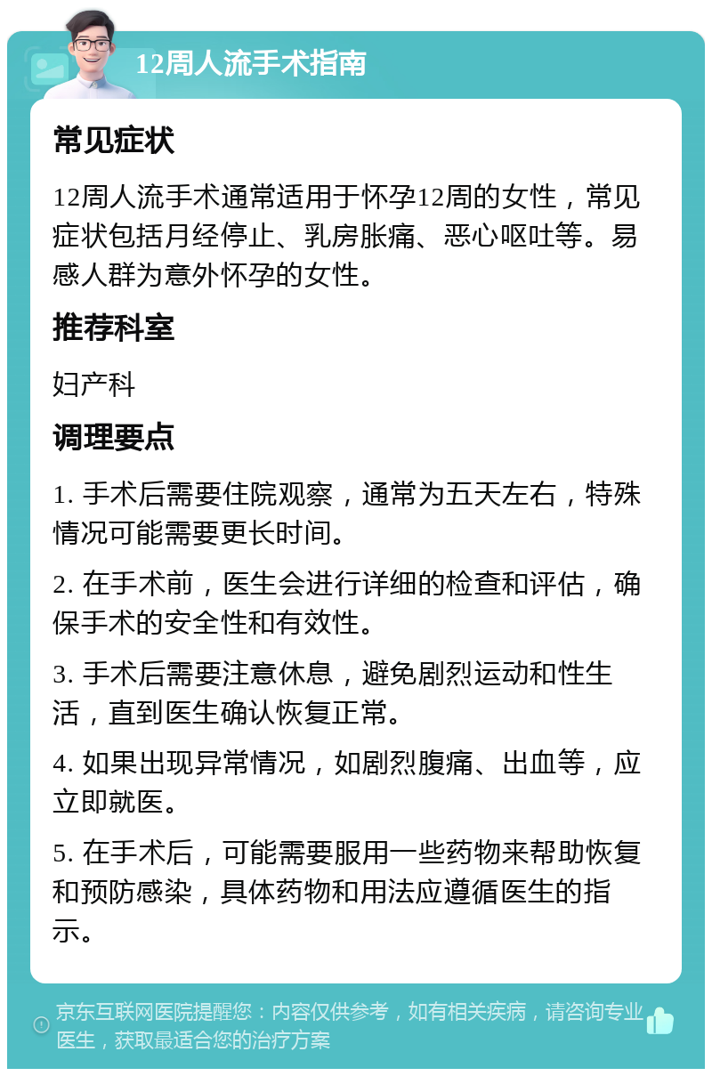 12周人流手术指南 常见症状 12周人流手术通常适用于怀孕12周的女性，常见症状包括月经停止、乳房胀痛、恶心呕吐等。易感人群为意外怀孕的女性。 推荐科室 妇产科 调理要点 1. 手术后需要住院观察，通常为五天左右，特殊情况可能需要更长时间。 2. 在手术前，医生会进行详细的检查和评估，确保手术的安全性和有效性。 3. 手术后需要注意休息，避免剧烈运动和性生活，直到医生确认恢复正常。 4. 如果出现异常情况，如剧烈腹痛、出血等，应立即就医。 5. 在手术后，可能需要服用一些药物来帮助恢复和预防感染，具体药物和用法应遵循医生的指示。