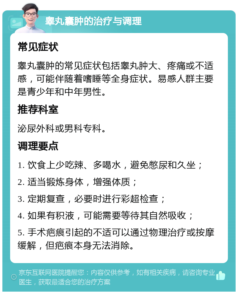 睾丸囊肿的治疗与调理 常见症状 睾丸囊肿的常见症状包括睾丸肿大、疼痛或不适感，可能伴随着嗜睡等全身症状。易感人群主要是青少年和中年男性。 推荐科室 泌尿外科或男科专科。 调理要点 1. 饮食上少吃辣、多喝水，避免憋尿和久坐； 2. 适当锻炼身体，增强体质； 3. 定期复查，必要时进行彩超检查； 4. 如果有积液，可能需要等待其自然吸收； 5. 手术疤痕引起的不适可以通过物理治疗或按摩缓解，但疤痕本身无法消除。