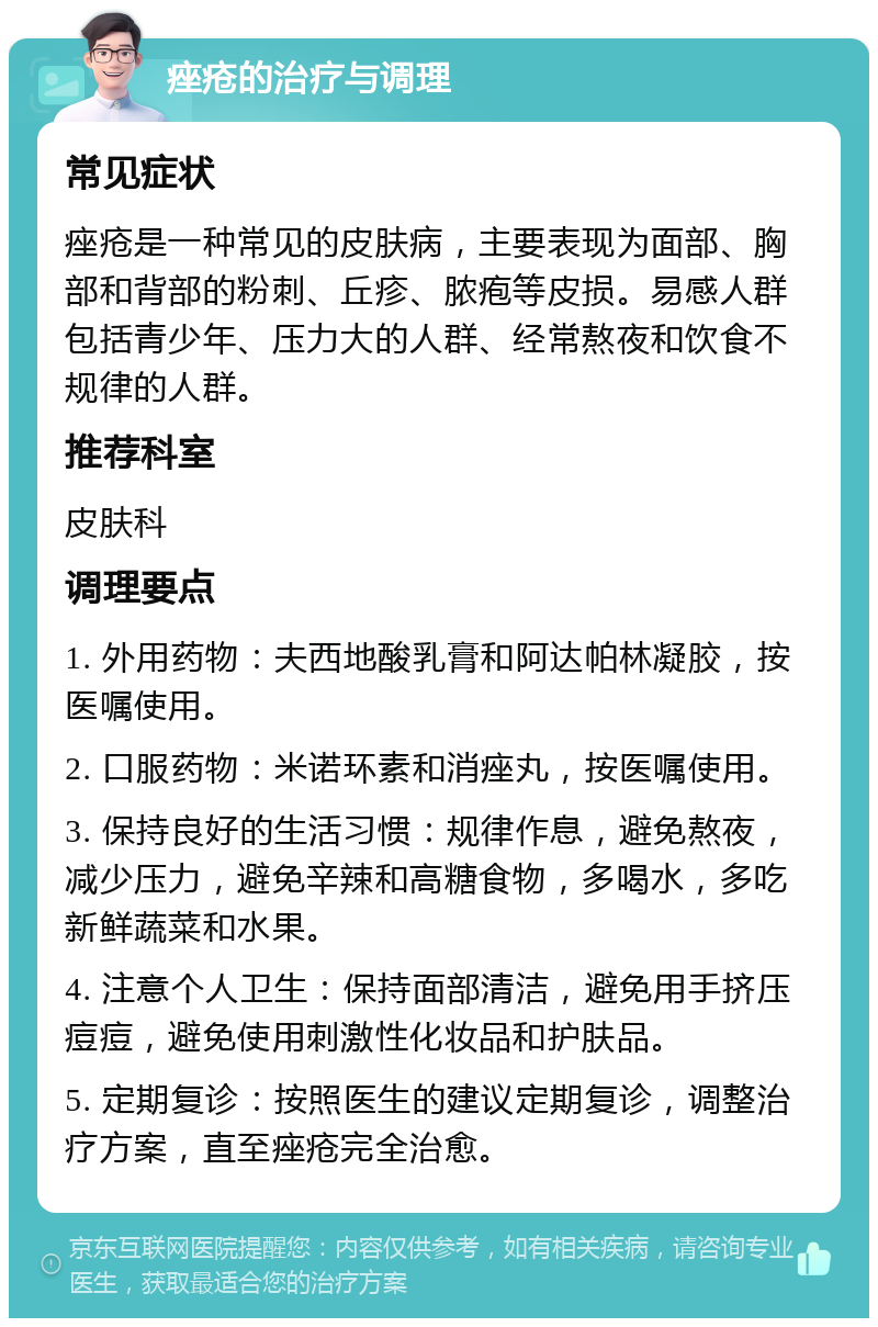 痤疮的治疗与调理 常见症状 痤疮是一种常见的皮肤病，主要表现为面部、胸部和背部的粉刺、丘疹、脓疱等皮损。易感人群包括青少年、压力大的人群、经常熬夜和饮食不规律的人群。 推荐科室 皮肤科 调理要点 1. 外用药物：夫西地酸乳膏和阿达帕林凝胶，按医嘱使用。 2. 口服药物：米诺环素和消痤丸，按医嘱使用。 3. 保持良好的生活习惯：规律作息，避免熬夜，减少压力，避免辛辣和高糖食物，多喝水，多吃新鲜蔬菜和水果。 4. 注意个人卫生：保持面部清洁，避免用手挤压痘痘，避免使用刺激性化妆品和护肤品。 5. 定期复诊：按照医生的建议定期复诊，调整治疗方案，直至痤疮完全治愈。