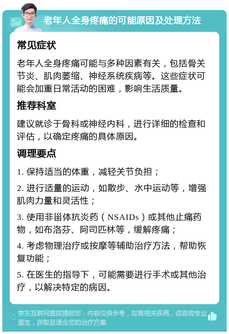 老年人全身疼痛的可能原因及处理方法 常见症状 老年人全身疼痛可能与多种因素有关，包括骨关节炎、肌肉萎缩、神经系统疾病等。这些症状可能会加重日常活动的困难，影响生活质量。 推荐科室 建议就诊于骨科或神经内科，进行详细的检查和评估，以确定疼痛的具体原因。 调理要点 1. 保持适当的体重，减轻关节负担； 2. 进行适量的运动，如散步、水中运动等，增强肌肉力量和灵活性； 3. 使用非甾体抗炎药（NSAIDs）或其他止痛药物，如布洛芬、阿司匹林等，缓解疼痛； 4. 考虑物理治疗或按摩等辅助治疗方法，帮助恢复功能； 5. 在医生的指导下，可能需要进行手术或其他治疗，以解决特定的病因。