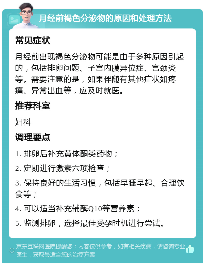 月经前褐色分泌物的原因和处理方法 常见症状 月经前出现褐色分泌物可能是由于多种原因引起的，包括排卵问题、子宫内膜异位症、宫颈炎等。需要注意的是，如果伴随有其他症状如疼痛、异常出血等，应及时就医。 推荐科室 妇科 调理要点 1. 排卵后补充黄体酮类药物； 2. 定期进行激素六项检查； 3. 保持良好的生活习惯，包括早睡早起、合理饮食等； 4. 可以适当补充辅酶Q10等营养素； 5. 监测排卵，选择最佳受孕时机进行尝试。