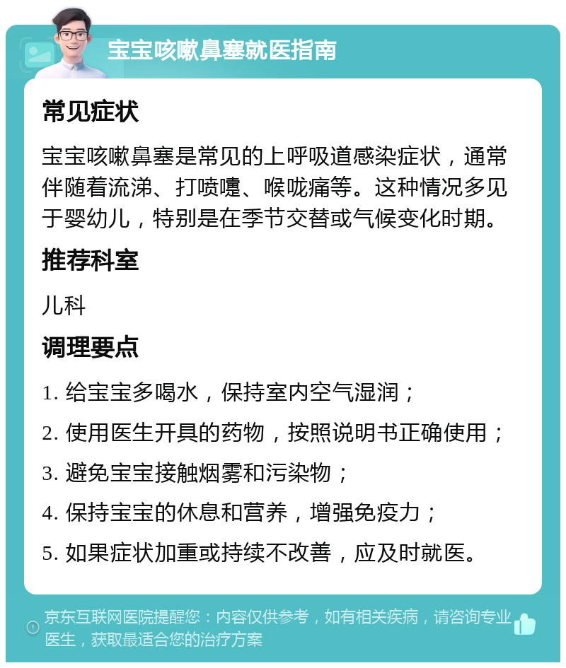 宝宝咳嗽鼻塞就医指南 常见症状 宝宝咳嗽鼻塞是常见的上呼吸道感染症状，通常伴随着流涕、打喷嚏、喉咙痛等。这种情况多见于婴幼儿，特别是在季节交替或气候变化时期。 推荐科室 儿科 调理要点 1. 给宝宝多喝水，保持室内空气湿润； 2. 使用医生开具的药物，按照说明书正确使用； 3. 避免宝宝接触烟雾和污染物； 4. 保持宝宝的休息和营养，增强免疫力； 5. 如果症状加重或持续不改善，应及时就医。