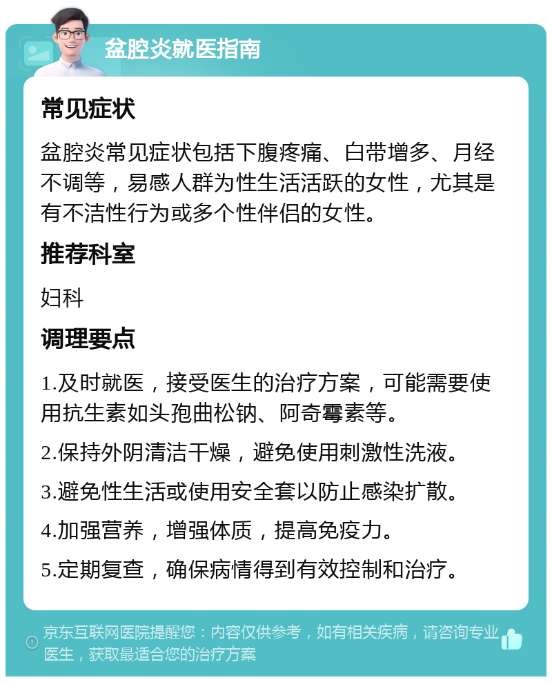 盆腔炎就医指南 常见症状 盆腔炎常见症状包括下腹疼痛、白带增多、月经不调等，易感人群为性生活活跃的女性，尤其是有不洁性行为或多个性伴侣的女性。 推荐科室 妇科 调理要点 1.及时就医，接受医生的治疗方案，可能需要使用抗生素如头孢曲松钠、阿奇霉素等。 2.保持外阴清洁干燥，避免使用刺激性洗液。 3.避免性生活或使用安全套以防止感染扩散。 4.加强营养，增强体质，提高免疫力。 5.定期复查，确保病情得到有效控制和治疗。