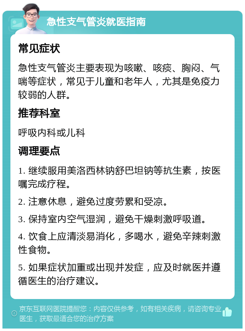 急性支气管炎就医指南 常见症状 急性支气管炎主要表现为咳嗽、咳痰、胸闷、气喘等症状，常见于儿童和老年人，尤其是免疫力较弱的人群。 推荐科室 呼吸内科或儿科 调理要点 1. 继续服用美洛西林钠舒巴坦钠等抗生素，按医嘱完成疗程。 2. 注意休息，避免过度劳累和受凉。 3. 保持室内空气湿润，避免干燥刺激呼吸道。 4. 饮食上应清淡易消化，多喝水，避免辛辣刺激性食物。 5. 如果症状加重或出现并发症，应及时就医并遵循医生的治疗建议。