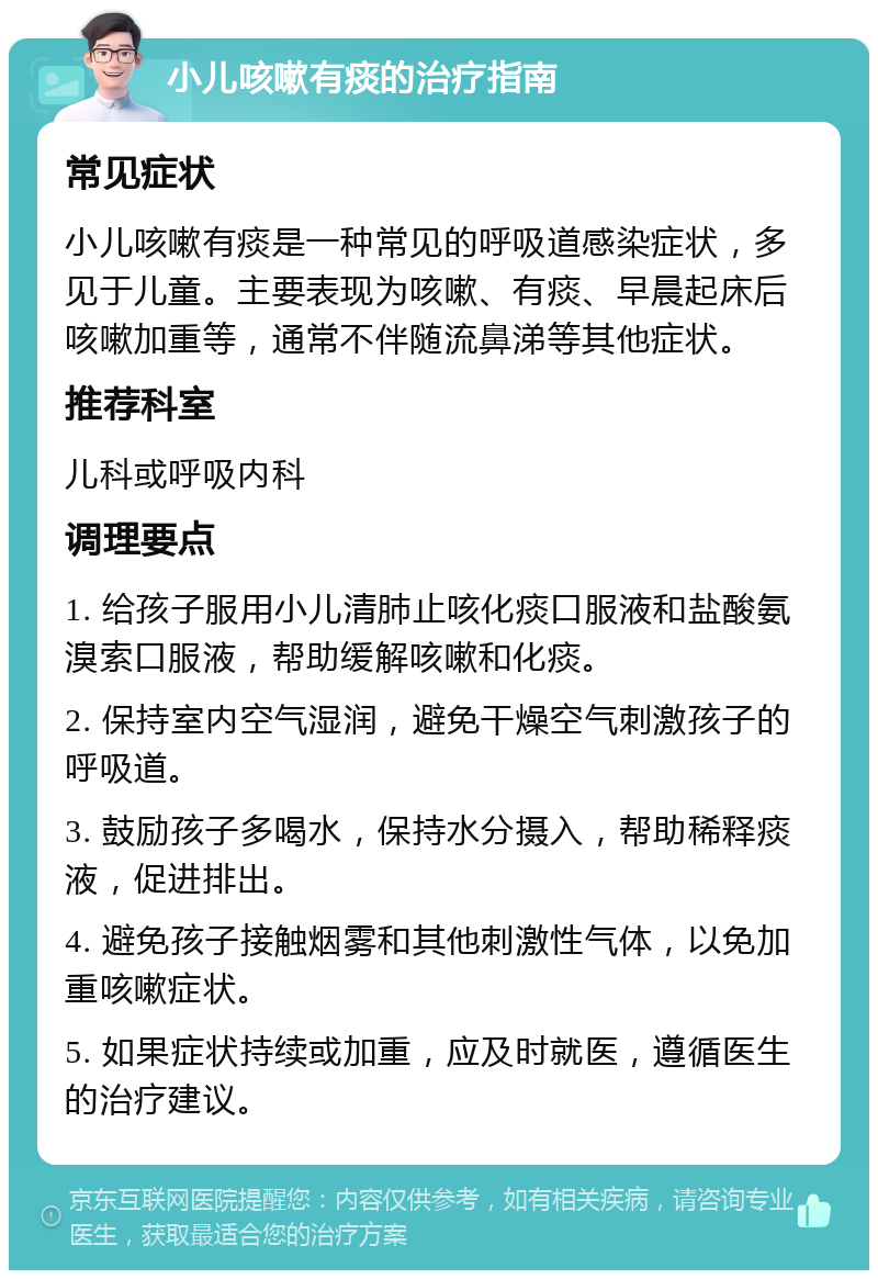 小儿咳嗽有痰的治疗指南 常见症状 小儿咳嗽有痰是一种常见的呼吸道感染症状，多见于儿童。主要表现为咳嗽、有痰、早晨起床后咳嗽加重等，通常不伴随流鼻涕等其他症状。 推荐科室 儿科或呼吸内科 调理要点 1. 给孩子服用小儿清肺止咳化痰口服液和盐酸氨溴索口服液，帮助缓解咳嗽和化痰。 2. 保持室内空气湿润，避免干燥空气刺激孩子的呼吸道。 3. 鼓励孩子多喝水，保持水分摄入，帮助稀释痰液，促进排出。 4. 避免孩子接触烟雾和其他刺激性气体，以免加重咳嗽症状。 5. 如果症状持续或加重，应及时就医，遵循医生的治疗建议。