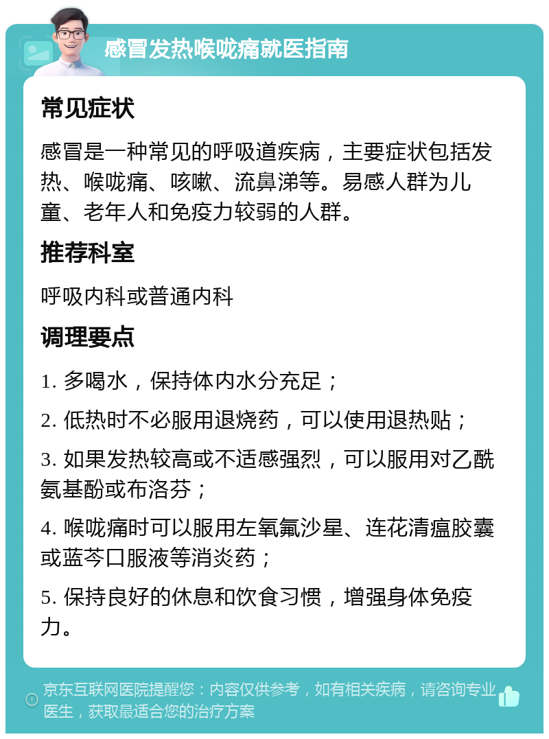 感冒发热喉咙痛就医指南 常见症状 感冒是一种常见的呼吸道疾病，主要症状包括发热、喉咙痛、咳嗽、流鼻涕等。易感人群为儿童、老年人和免疫力较弱的人群。 推荐科室 呼吸内科或普通内科 调理要点 1. 多喝水，保持体内水分充足； 2. 低热时不必服用退烧药，可以使用退热贴； 3. 如果发热较高或不适感强烈，可以服用对乙酰氨基酚或布洛芬； 4. 喉咙痛时可以服用左氧氟沙星、连花清瘟胶囊或蓝芩口服液等消炎药； 5. 保持良好的休息和饮食习惯，增强身体免疫力。