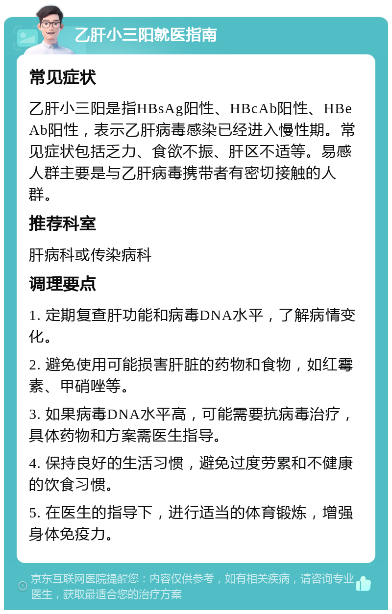 乙肝小三阳就医指南 常见症状 乙肝小三阳是指HBsAg阳性、HBcAb阳性、HBeAb阳性，表示乙肝病毒感染已经进入慢性期。常见症状包括乏力、食欲不振、肝区不适等。易感人群主要是与乙肝病毒携带者有密切接触的人群。 推荐科室 肝病科或传染病科 调理要点 1. 定期复查肝功能和病毒DNA水平，了解病情变化。 2. 避免使用可能损害肝脏的药物和食物，如红霉素、甲硝唑等。 3. 如果病毒DNA水平高，可能需要抗病毒治疗，具体药物和方案需医生指导。 4. 保持良好的生活习惯，避免过度劳累和不健康的饮食习惯。 5. 在医生的指导下，进行适当的体育锻炼，增强身体免疫力。