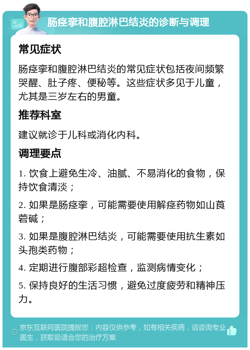 肠痉挛和腹腔淋巴结炎的诊断与调理 常见症状 肠痉挛和腹腔淋巴结炎的常见症状包括夜间频繁哭醒、肚子疼、便秘等。这些症状多见于儿童，尤其是三岁左右的男童。 推荐科室 建议就诊于儿科或消化内科。 调理要点 1. 饮食上避免生冷、油腻、不易消化的食物，保持饮食清淡； 2. 如果是肠痉挛，可能需要使用解痉药物如山莨菪碱； 3. 如果是腹腔淋巴结炎，可能需要使用抗生素如头孢类药物； 4. 定期进行腹部彩超检查，监测病情变化； 5. 保持良好的生活习惯，避免过度疲劳和精神压力。