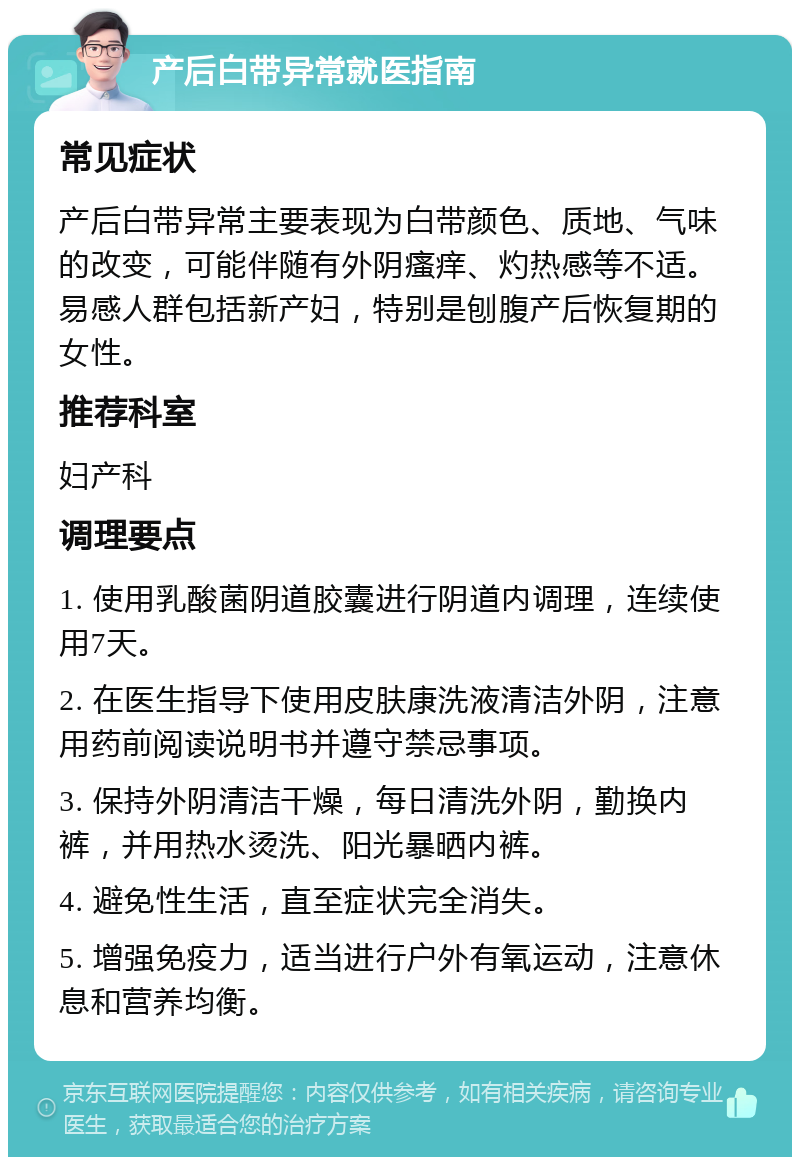 产后白带异常就医指南 常见症状 产后白带异常主要表现为白带颜色、质地、气味的改变，可能伴随有外阴瘙痒、灼热感等不适。易感人群包括新产妇，特别是刨腹产后恢复期的女性。 推荐科室 妇产科 调理要点 1. 使用乳酸菌阴道胶囊进行阴道内调理，连续使用7天。 2. 在医生指导下使用皮肤康洗液清洁外阴，注意用药前阅读说明书并遵守禁忌事项。 3. 保持外阴清洁干燥，每日清洗外阴，勤换内裤，并用热水烫洗、阳光暴晒内裤。 4. 避免性生活，直至症状完全消失。 5. 增强免疫力，适当进行户外有氧运动，注意休息和营养均衡。