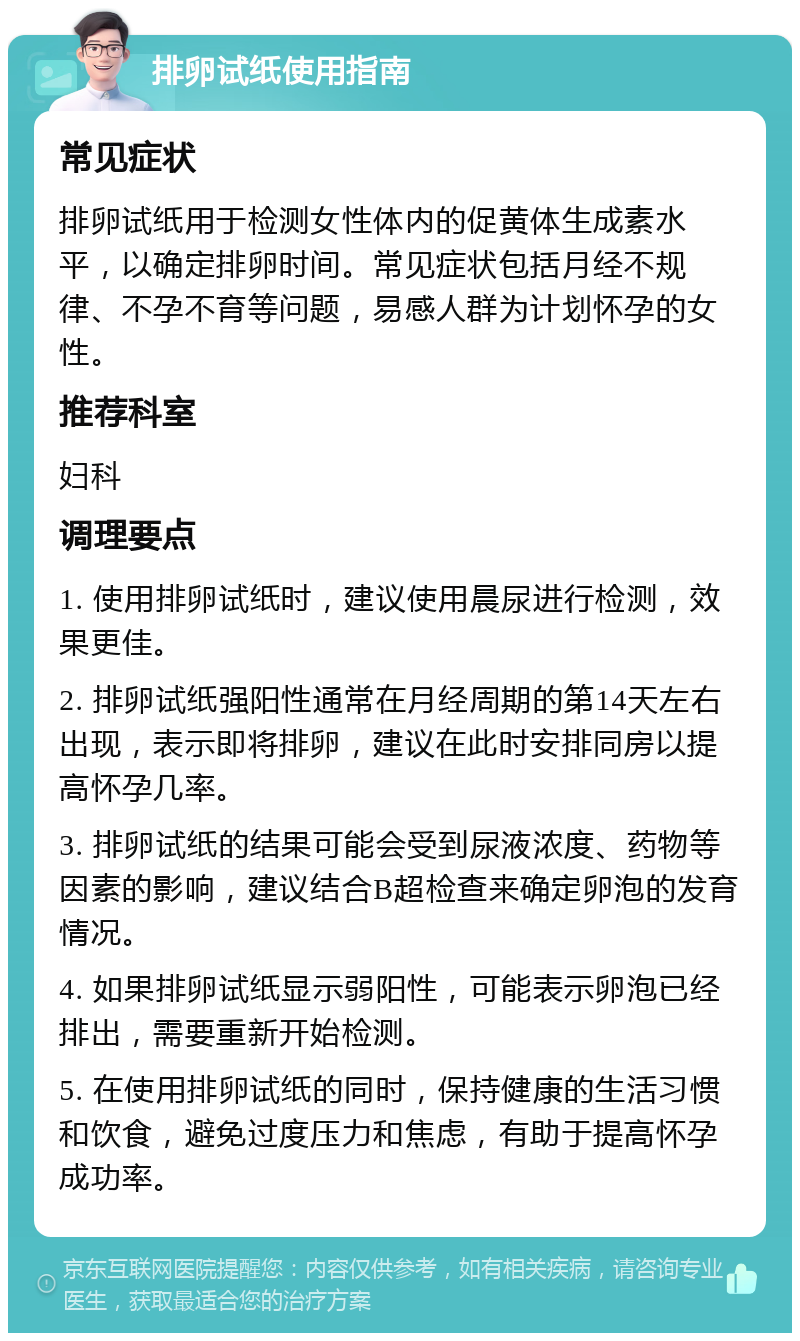 排卵试纸使用指南 常见症状 排卵试纸用于检测女性体内的促黄体生成素水平，以确定排卵时间。常见症状包括月经不规律、不孕不育等问题，易感人群为计划怀孕的女性。 推荐科室 妇科 调理要点 1. 使用排卵试纸时，建议使用晨尿进行检测，效果更佳。 2. 排卵试纸强阳性通常在月经周期的第14天左右出现，表示即将排卵，建议在此时安排同房以提高怀孕几率。 3. 排卵试纸的结果可能会受到尿液浓度、药物等因素的影响，建议结合B超检查来确定卵泡的发育情况。 4. 如果排卵试纸显示弱阳性，可能表示卵泡已经排出，需要重新开始检测。 5. 在使用排卵试纸的同时，保持健康的生活习惯和饮食，避免过度压力和焦虑，有助于提高怀孕成功率。