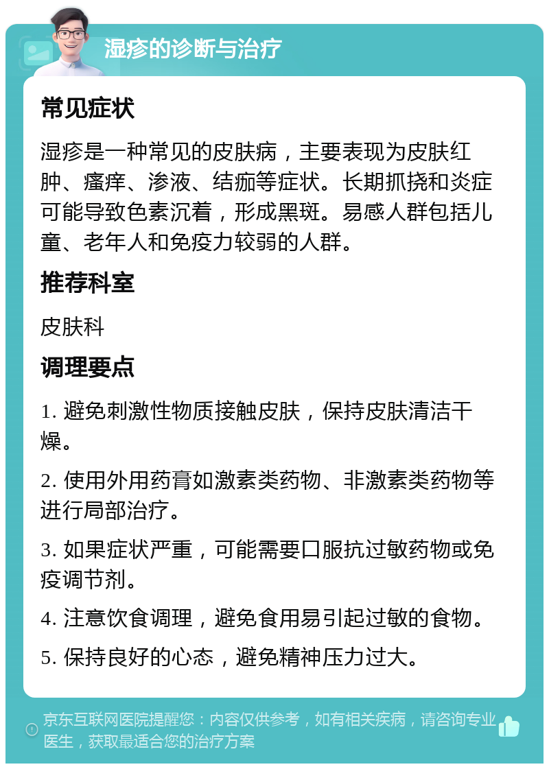 湿疹的诊断与治疗 常见症状 湿疹是一种常见的皮肤病，主要表现为皮肤红肿、瘙痒、渗液、结痂等症状。长期抓挠和炎症可能导致色素沉着，形成黑斑。易感人群包括儿童、老年人和免疫力较弱的人群。 推荐科室 皮肤科 调理要点 1. 避免刺激性物质接触皮肤，保持皮肤清洁干燥。 2. 使用外用药膏如激素类药物、非激素类药物等进行局部治疗。 3. 如果症状严重，可能需要口服抗过敏药物或免疫调节剂。 4. 注意饮食调理，避免食用易引起过敏的食物。 5. 保持良好的心态，避免精神压力过大。