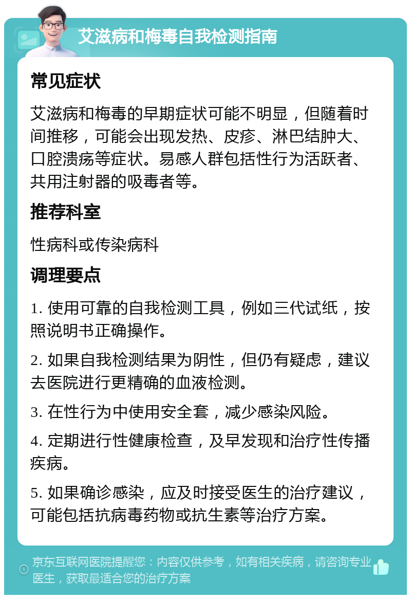 艾滋病和梅毒自我检测指南 常见症状 艾滋病和梅毒的早期症状可能不明显，但随着时间推移，可能会出现发热、皮疹、淋巴结肿大、口腔溃疡等症状。易感人群包括性行为活跃者、共用注射器的吸毒者等。 推荐科室 性病科或传染病科 调理要点 1. 使用可靠的自我检测工具，例如三代试纸，按照说明书正确操作。 2. 如果自我检测结果为阴性，但仍有疑虑，建议去医院进行更精确的血液检测。 3. 在性行为中使用安全套，减少感染风险。 4. 定期进行性健康检查，及早发现和治疗性传播疾病。 5. 如果确诊感染，应及时接受医生的治疗建议，可能包括抗病毒药物或抗生素等治疗方案。