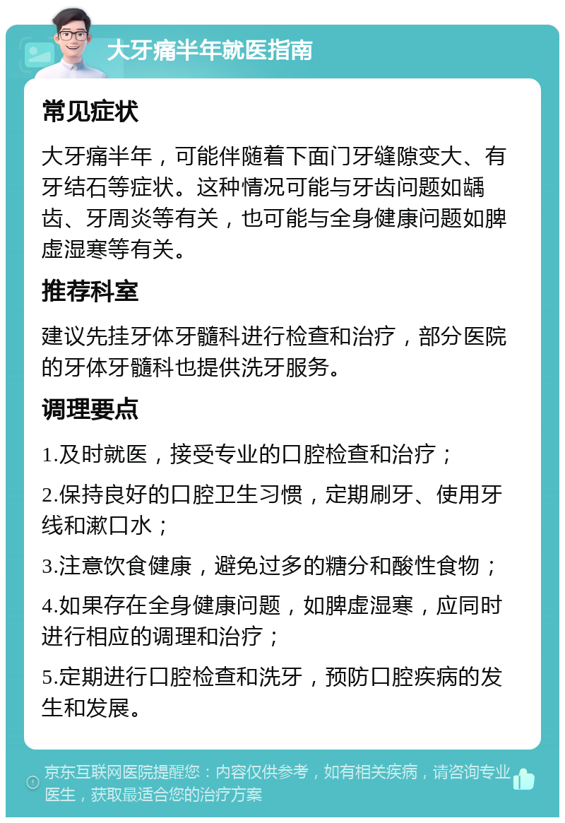 大牙痛半年就医指南 常见症状 大牙痛半年，可能伴随着下面门牙缝隙变大、有牙结石等症状。这种情况可能与牙齿问题如龋齿、牙周炎等有关，也可能与全身健康问题如脾虚湿寒等有关。 推荐科室 建议先挂牙体牙髓科进行检查和治疗，部分医院的牙体牙髓科也提供洗牙服务。 调理要点 1.及时就医，接受专业的口腔检查和治疗； 2.保持良好的口腔卫生习惯，定期刷牙、使用牙线和漱口水； 3.注意饮食健康，避免过多的糖分和酸性食物； 4.如果存在全身健康问题，如脾虚湿寒，应同时进行相应的调理和治疗； 5.定期进行口腔检查和洗牙，预防口腔疾病的发生和发展。