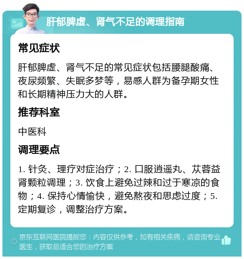 肝郁脾虚、肾气不足的调理指南 常见症状 肝郁脾虚、肾气不足的常见症状包括腰腿酸痛、夜尿频繁、失眠多梦等，易感人群为备孕期女性和长期精神压力大的人群。 推荐科室 中医科 调理要点 1. 针灸、理疗对症治疗；2. 口服逍遥丸、苁蓉益肾颗粒调理；3. 饮食上避免过辣和过于寒凉的食物；4. 保持心情愉快，避免熬夜和思虑过度；5. 定期复诊，调整治疗方案。