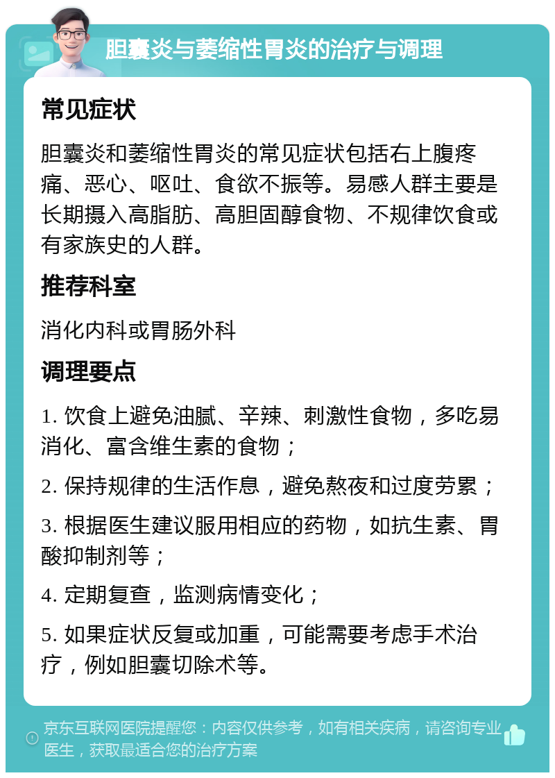 胆囊炎与萎缩性胃炎的治疗与调理 常见症状 胆囊炎和萎缩性胃炎的常见症状包括右上腹疼痛、恶心、呕吐、食欲不振等。易感人群主要是长期摄入高脂肪、高胆固醇食物、不规律饮食或有家族史的人群。 推荐科室 消化内科或胃肠外科 调理要点 1. 饮食上避免油腻、辛辣、刺激性食物，多吃易消化、富含维生素的食物； 2. 保持规律的生活作息，避免熬夜和过度劳累； 3. 根据医生建议服用相应的药物，如抗生素、胃酸抑制剂等； 4. 定期复查，监测病情变化； 5. 如果症状反复或加重，可能需要考虑手术治疗，例如胆囊切除术等。