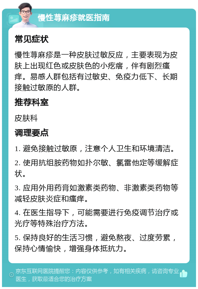 慢性荨麻疹就医指南 常见症状 慢性荨麻疹是一种皮肤过敏反应，主要表现为皮肤上出现红色或皮肤色的小疙瘩，伴有剧烈瘙痒。易感人群包括有过敏史、免疫力低下、长期接触过敏原的人群。 推荐科室 皮肤科 调理要点 1. 避免接触过敏原，注意个人卫生和环境清洁。 2. 使用抗组胺药物如扑尔敏、氯雷他定等缓解症状。 3. 应用外用药膏如激素类药物、非激素类药物等减轻皮肤炎症和瘙痒。 4. 在医生指导下，可能需要进行免疫调节治疗或光疗等特殊治疗方法。 5. 保持良好的生活习惯，避免熬夜、过度劳累，保持心情愉快，增强身体抵抗力。