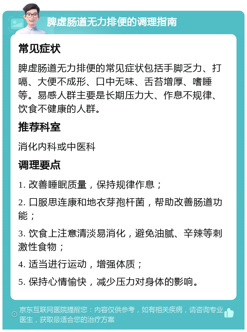 脾虚肠道无力排便的调理指南 常见症状 脾虚肠道无力排便的常见症状包括手脚乏力、打嗝、大便不成形、口中无味、舌苔增厚、嗜睡等。易感人群主要是长期压力大、作息不规律、饮食不健康的人群。 推荐科室 消化内科或中医科 调理要点 1. 改善睡眠质量，保持规律作息； 2. 口服思连康和地衣芽孢杆菌，帮助改善肠道功能； 3. 饮食上注意清淡易消化，避免油腻、辛辣等刺激性食物； 4. 适当进行运动，增强体质； 5. 保持心情愉快，减少压力对身体的影响。