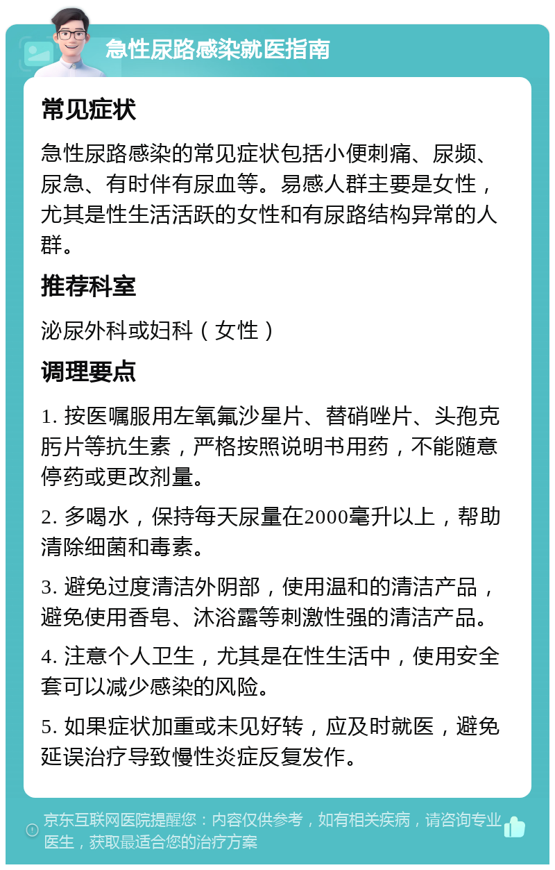 急性尿路感染就医指南 常见症状 急性尿路感染的常见症状包括小便刺痛、尿频、尿急、有时伴有尿血等。易感人群主要是女性，尤其是性生活活跃的女性和有尿路结构异常的人群。 推荐科室 泌尿外科或妇科（女性） 调理要点 1. 按医嘱服用左氧氟沙星片、替硝唑片、头孢克肟片等抗生素，严格按照说明书用药，不能随意停药或更改剂量。 2. 多喝水，保持每天尿量在2000毫升以上，帮助清除细菌和毒素。 3. 避免过度清洁外阴部，使用温和的清洁产品，避免使用香皂、沐浴露等刺激性强的清洁产品。 4. 注意个人卫生，尤其是在性生活中，使用安全套可以减少感染的风险。 5. 如果症状加重或未见好转，应及时就医，避免延误治疗导致慢性炎症反复发作。