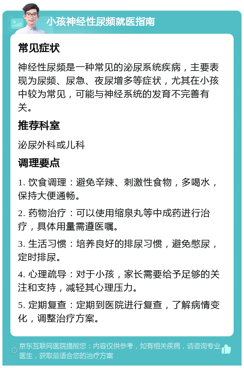 小孩神经性尿频就医指南 常见症状 神经性尿频是一种常见的泌尿系统疾病，主要表现为尿频、尿急、夜尿增多等症状，尤其在小孩中较为常见，可能与神经系统的发育不完善有关。 推荐科室 泌尿外科或儿科 调理要点 1. 饮食调理：避免辛辣、刺激性食物，多喝水，保持大便通畅。 2. 药物治疗：可以使用缩泉丸等中成药进行治疗，具体用量需遵医嘱。 3. 生活习惯：培养良好的排尿习惯，避免憋尿，定时排尿。 4. 心理疏导：对于小孩，家长需要给予足够的关注和支持，减轻其心理压力。 5. 定期复查：定期到医院进行复查，了解病情变化，调整治疗方案。