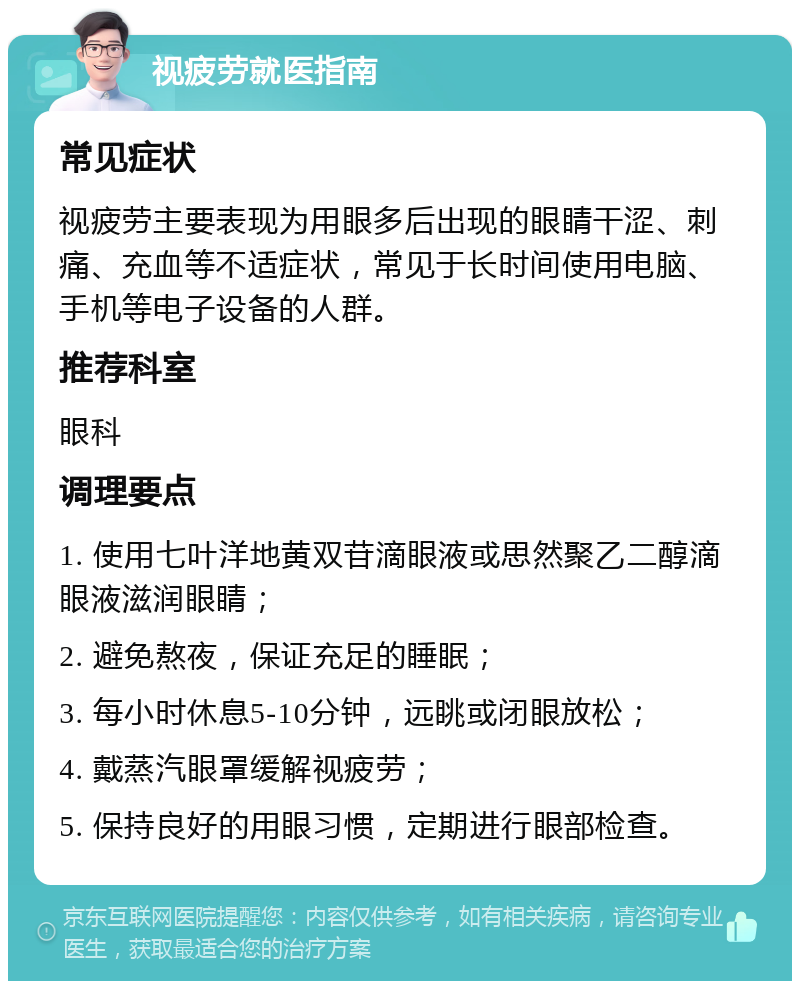 视疲劳就医指南 常见症状 视疲劳主要表现为用眼多后出现的眼睛干涩、刺痛、充血等不适症状，常见于长时间使用电脑、手机等电子设备的人群。 推荐科室 眼科 调理要点 1. 使用七叶洋地黄双苷滴眼液或思然聚乙二醇滴眼液滋润眼睛； 2. 避免熬夜，保证充足的睡眠； 3. 每小时休息5-10分钟，远眺或闭眼放松； 4. 戴蒸汽眼罩缓解视疲劳； 5. 保持良好的用眼习惯，定期进行眼部检查。