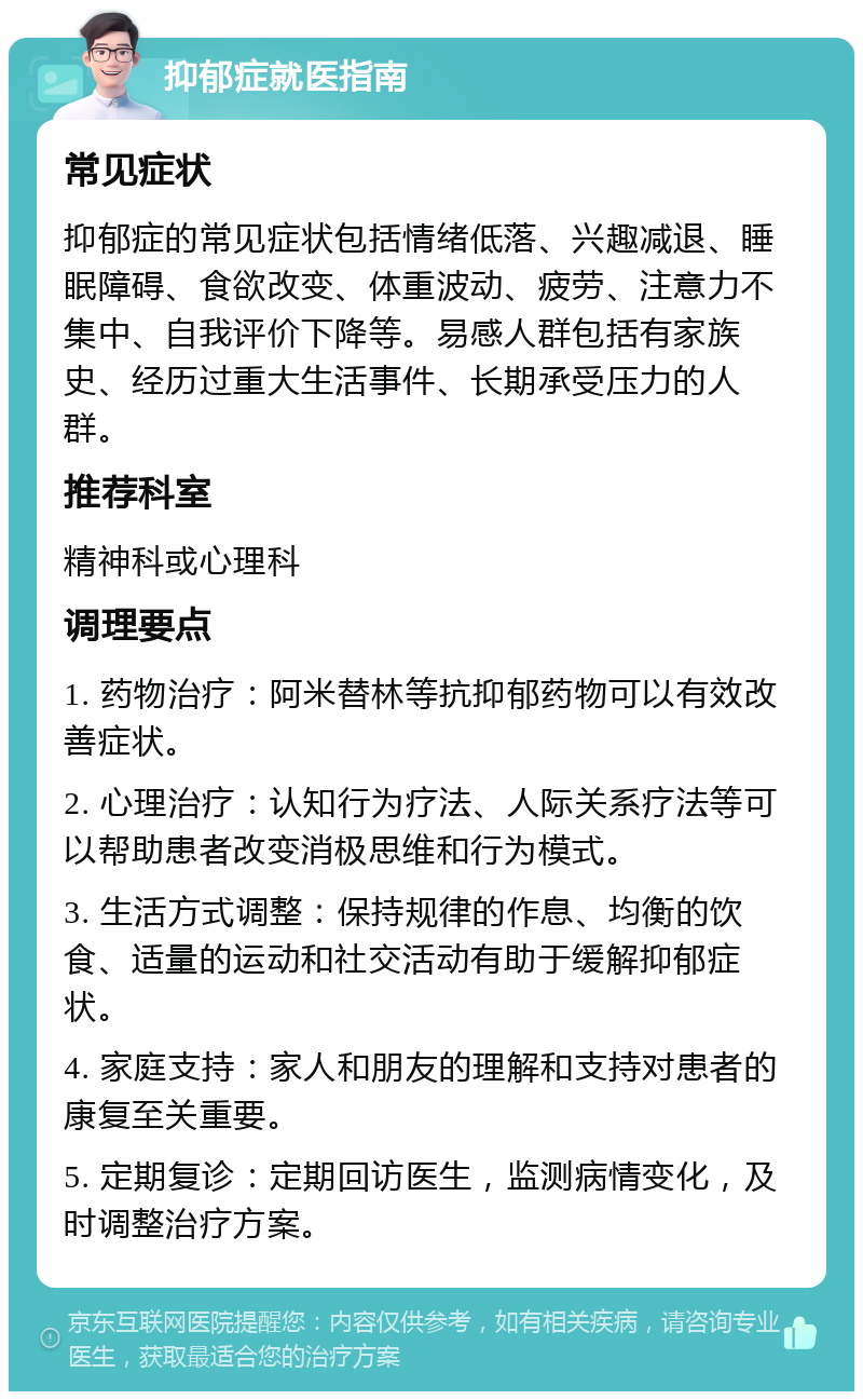 抑郁症就医指南 常见症状 抑郁症的常见症状包括情绪低落、兴趣减退、睡眠障碍、食欲改变、体重波动、疲劳、注意力不集中、自我评价下降等。易感人群包括有家族史、经历过重大生活事件、长期承受压力的人群。 推荐科室 精神科或心理科 调理要点 1. 药物治疗：阿米替林等抗抑郁药物可以有效改善症状。 2. 心理治疗：认知行为疗法、人际关系疗法等可以帮助患者改变消极思维和行为模式。 3. 生活方式调整：保持规律的作息、均衡的饮食、适量的运动和社交活动有助于缓解抑郁症状。 4. 家庭支持：家人和朋友的理解和支持对患者的康复至关重要。 5. 定期复诊：定期回访医生，监测病情变化，及时调整治疗方案。