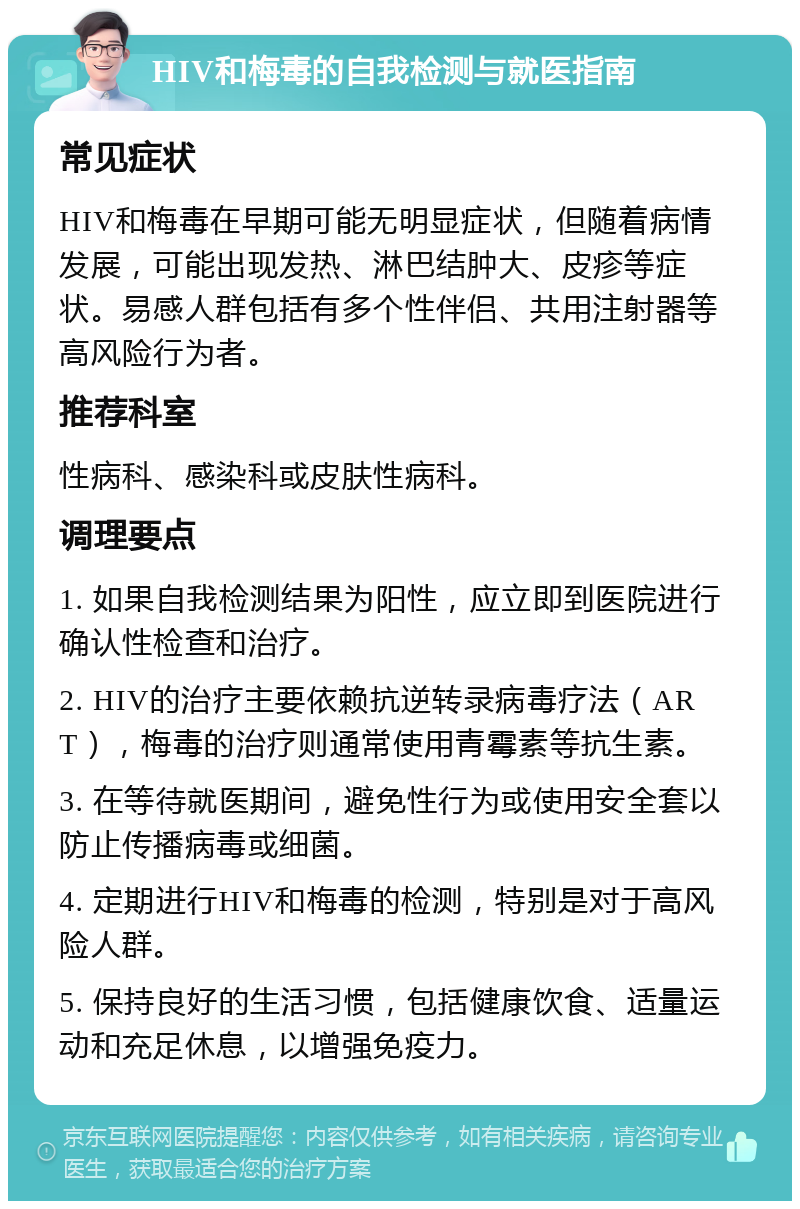 HIV和梅毒的自我检测与就医指南 常见症状 HIV和梅毒在早期可能无明显症状，但随着病情发展，可能出现发热、淋巴结肿大、皮疹等症状。易感人群包括有多个性伴侣、共用注射器等高风险行为者。 推荐科室 性病科、感染科或皮肤性病科。 调理要点 1. 如果自我检测结果为阳性，应立即到医院进行确认性检查和治疗。 2. HIV的治疗主要依赖抗逆转录病毒疗法（ART），梅毒的治疗则通常使用青霉素等抗生素。 3. 在等待就医期间，避免性行为或使用安全套以防止传播病毒或细菌。 4. 定期进行HIV和梅毒的检测，特别是对于高风险人群。 5. 保持良好的生活习惯，包括健康饮食、适量运动和充足休息，以增强免疫力。