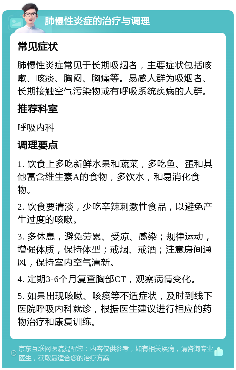 肺慢性炎症的治疗与调理 常见症状 肺慢性炎症常见于长期吸烟者，主要症状包括咳嗽、咳痰、胸闷、胸痛等。易感人群为吸烟者、长期接触空气污染物或有呼吸系统疾病的人群。 推荐科室 呼吸内科 调理要点 1. 饮食上多吃新鲜水果和蔬菜，多吃鱼、蛋和其他富含维生素A的食物，多饮水，和易消化食物。 2. 饮食要清淡，少吃辛辣刺激性食品，以避免产生过度的咳嗽。 3. 多休息，避免劳累、受凉、感染；规律运动，增强体质，保持体型；戒烟、戒酒；注意房间通风，保持室内空气清新。 4. 定期3-6个月复查胸部CT，观察病情变化。 5. 如果出现咳嗽、咳痰等不适症状，及时到线下医院呼吸内科就诊，根据医生建议进行相应的药物治疗和康复训练。