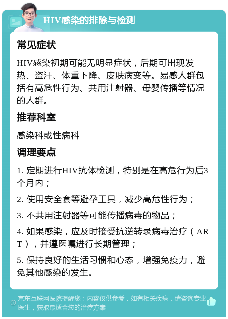 HIV感染的排除与检测 常见症状 HIV感染初期可能无明显症状，后期可出现发热、盗汗、体重下降、皮肤病变等。易感人群包括有高危性行为、共用注射器、母婴传播等情况的人群。 推荐科室 感染科或性病科 调理要点 1. 定期进行HIV抗体检测，特别是在高危行为后3个月内； 2. 使用安全套等避孕工具，减少高危性行为； 3. 不共用注射器等可能传播病毒的物品； 4. 如果感染，应及时接受抗逆转录病毒治疗（ART），并遵医嘱进行长期管理； 5. 保持良好的生活习惯和心态，增强免疫力，避免其他感染的发生。