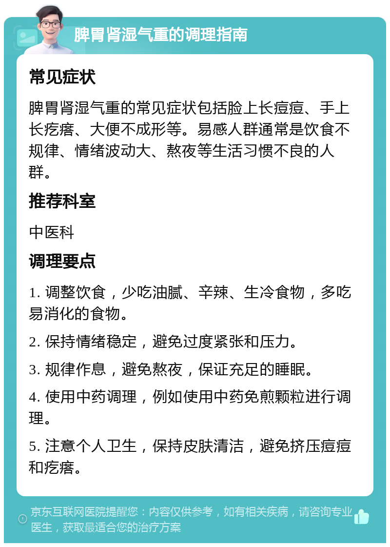 脾胃肾湿气重的调理指南 常见症状 脾胃肾湿气重的常见症状包括脸上长痘痘、手上长疙瘩、大便不成形等。易感人群通常是饮食不规律、情绪波动大、熬夜等生活习惯不良的人群。 推荐科室 中医科 调理要点 1. 调整饮食，少吃油腻、辛辣、生冷食物，多吃易消化的食物。 2. 保持情绪稳定，避免过度紧张和压力。 3. 规律作息，避免熬夜，保证充足的睡眠。 4. 使用中药调理，例如使用中药免煎颗粒进行调理。 5. 注意个人卫生，保持皮肤清洁，避免挤压痘痘和疙瘩。