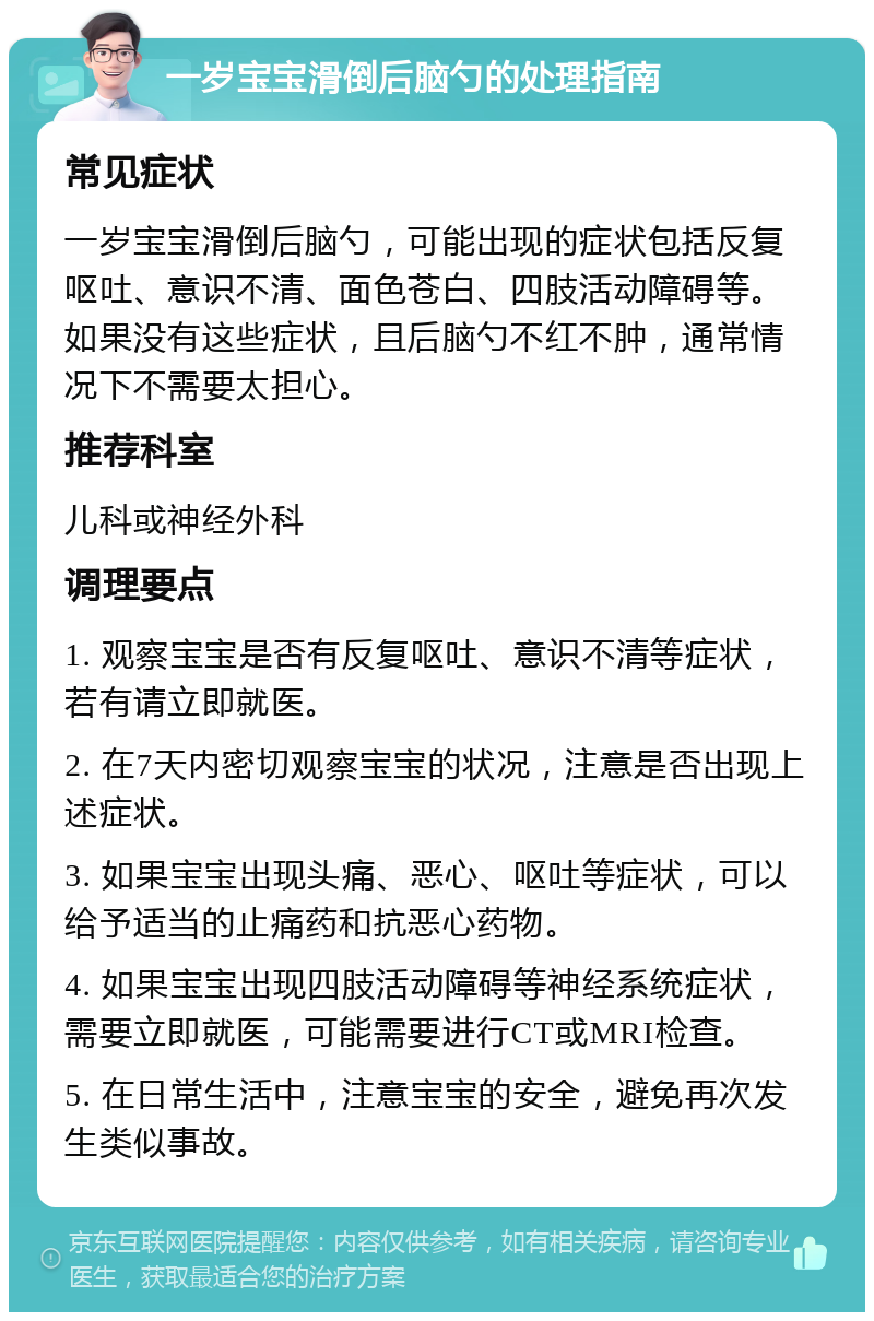 一岁宝宝滑倒后脑勺的处理指南 常见症状 一岁宝宝滑倒后脑勺，可能出现的症状包括反复呕吐、意识不清、面色苍白、四肢活动障碍等。如果没有这些症状，且后脑勺不红不肿，通常情况下不需要太担心。 推荐科室 儿科或神经外科 调理要点 1. 观察宝宝是否有反复呕吐、意识不清等症状，若有请立即就医。 2. 在7天内密切观察宝宝的状况，注意是否出现上述症状。 3. 如果宝宝出现头痛、恶心、呕吐等症状，可以给予适当的止痛药和抗恶心药物。 4. 如果宝宝出现四肢活动障碍等神经系统症状，需要立即就医，可能需要进行CT或MRI检查。 5. 在日常生活中，注意宝宝的安全，避免再次发生类似事故。