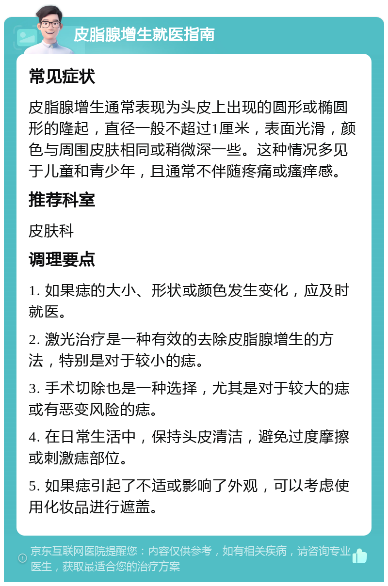 皮脂腺增生就医指南 常见症状 皮脂腺增生通常表现为头皮上出现的圆形或椭圆形的隆起，直径一般不超过1厘米，表面光滑，颜色与周围皮肤相同或稍微深一些。这种情况多见于儿童和青少年，且通常不伴随疼痛或瘙痒感。 推荐科室 皮肤科 调理要点 1. 如果痣的大小、形状或颜色发生变化，应及时就医。 2. 激光治疗是一种有效的去除皮脂腺增生的方法，特别是对于较小的痣。 3. 手术切除也是一种选择，尤其是对于较大的痣或有恶变风险的痣。 4. 在日常生活中，保持头皮清洁，避免过度摩擦或刺激痣部位。 5. 如果痣引起了不适或影响了外观，可以考虑使用化妆品进行遮盖。