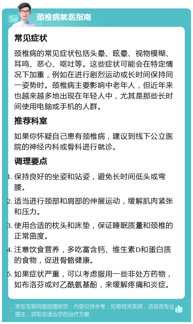 颈椎病就医指南 常见症状 颈椎病的常见症状包括头晕、眩晕、视物模糊、耳鸣、恶心、呕吐等。这些症状可能会在特定情况下加重，例如在进行剧烈运动或长时间保持同一姿势时。颈椎病主要影响中老年人，但近年来也越来越多地出现在年轻人中，尤其是那些长时间使用电脑或手机的人群。 推荐科室 如果你怀疑自己患有颈椎病，建议到线下公立医院的神经内科或骨科进行就诊。 调理要点 保持良好的坐姿和站姿，避免长时间低头或弯腰。 适当进行颈部和肩部的伸展运动，缓解肌肉紧张和压力。 使用合适的枕头和床垫，保证睡眠质量和颈椎的正常曲度。 注意饮食营养，多吃富含钙、维生素D和蛋白质的食物，促进骨骼健康。 如果症状严重，可以考虑服用一些非处方药物，如布洛芬或对乙酰氨基酚，来缓解疼痛和炎症。