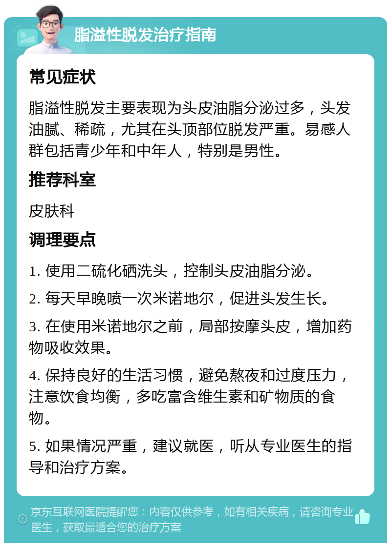 脂溢性脱发治疗指南 常见症状 脂溢性脱发主要表现为头皮油脂分泌过多，头发油腻、稀疏，尤其在头顶部位脱发严重。易感人群包括青少年和中年人，特别是男性。 推荐科室 皮肤科 调理要点 1. 使用二硫化硒洗头，控制头皮油脂分泌。 2. 每天早晚喷一次米诺地尔，促进头发生长。 3. 在使用米诺地尔之前，局部按摩头皮，增加药物吸收效果。 4. 保持良好的生活习惯，避免熬夜和过度压力，注意饮食均衡，多吃富含维生素和矿物质的食物。 5. 如果情况严重，建议就医，听从专业医生的指导和治疗方案。